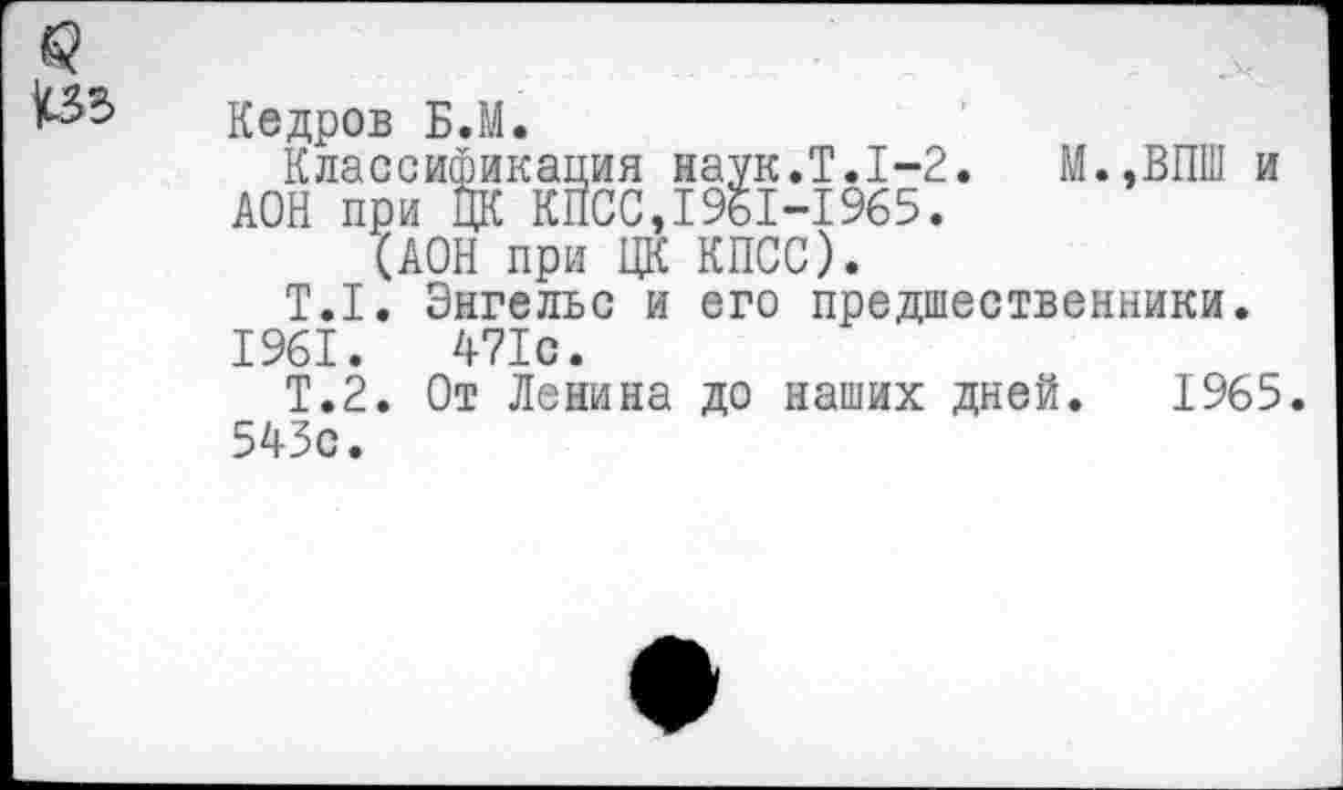 ﻿Кедров Б.М.
Классификация наук.Т.1-2. М.,ВПШ и ДОН при ЦК КПСС,1961-1965.
(ДОН при ЦК КПСС).
Т.1. Энгельс и его предшественники.
1961.	471с.
Т.2. От Ленина до наших дней. 1965.
543с.